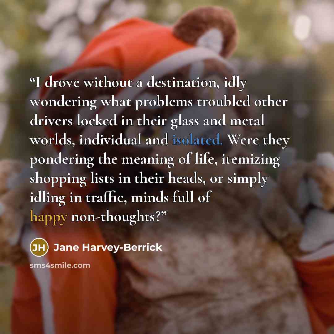 “I drove without a destination, idly wondering what problems troubled other drivers locked in their glass and metal worlds, individual and isolated. Were they pondering the meaning of life, itemizing shopping lists in their heads, or simply idling in traffic, minds full of happy non-thoughts?” quote by Jane Harvey-Berrick
