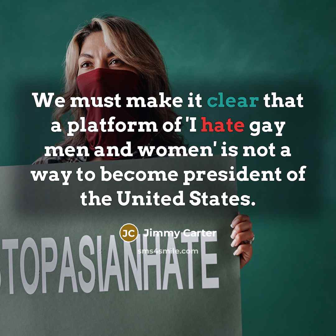 “We must make it clear that a platform of 'I hate gay men and women' is not a way to become president of the United States.” quote by Jimmy Carter