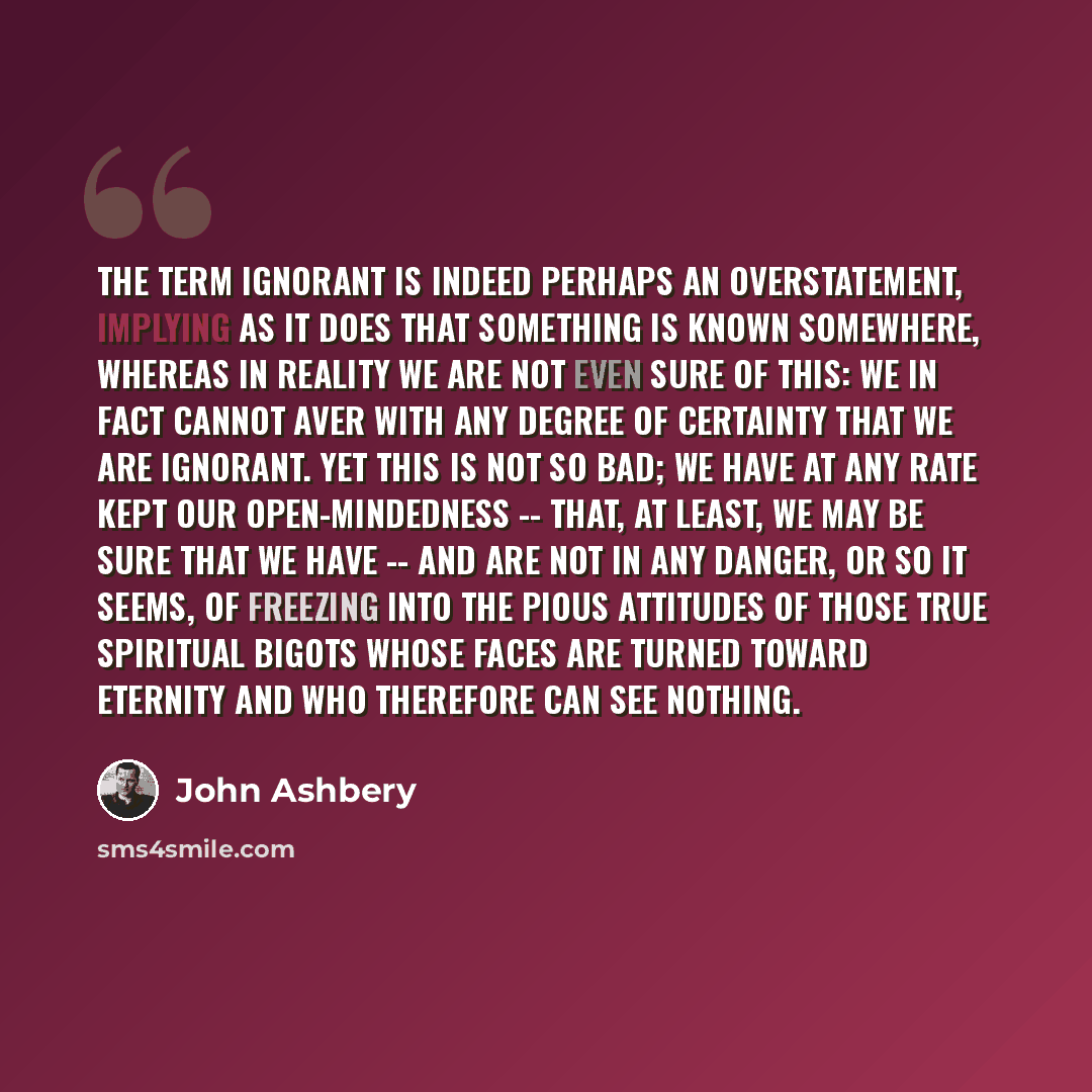 “The term ignorant is indeed perhaps an overstatement, implying as it does that something is known somewhere, whereas in reality we are not even sure of this: we in fact cannot aver with any degree of certainty that we are ignorant. Yet this is not so bad; we have at any rate kept our…” quote by John Ashbery