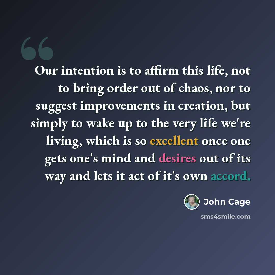 “Our intention is to affirm this life, not to bring order out of chaos, nor to suggest improvements in creation, but simply to wake up to the very life we're living, which is so excellent once one gets one's mind and desires out of its way and lets it act of it's own accord.” quote by John Cage