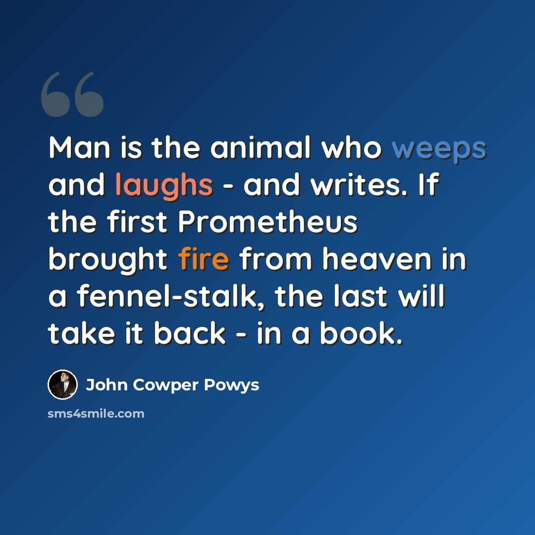 “Man is the animal who weeps and laughs - and writes. If the first Prometheus brought fire from heaven in a fennel-stalk, the last will take it back - in a book.” quote by John Cowper Powys