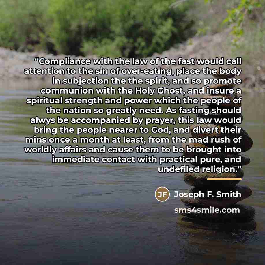 “Compliance with the law of the fast would call attention to the sin of over-eating, place the body in subjection the the spirit, and so promote communion with the Holy Ghost, and insure a spiritual strength and power which the people of the nation so greatly need. As fasting should alwys be…” quote by Joseph F. Smith
