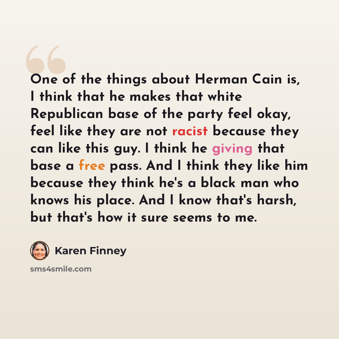 “One of the things about Herman Cain is, I think that he makes that white Republican base of the party feel okay, feel like they are not racist because they can like this guy. I think he giving that base a free pass. And I think they like him because they think he's a black man who knows his place…” quote by Karen Finney