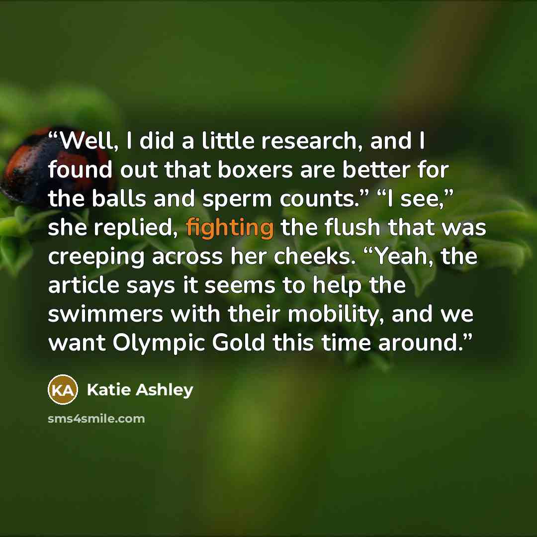 “Well, I did a little research, and I found out that boxers are better for the balls and sperm counts.” “I see,” she replied, fighting the flush that was creeping across her cheeks. “Yeah, the article says it seems to help the swimmers with their mobility, and we want Olympic Gold this time around.” quote by Katie Ashley