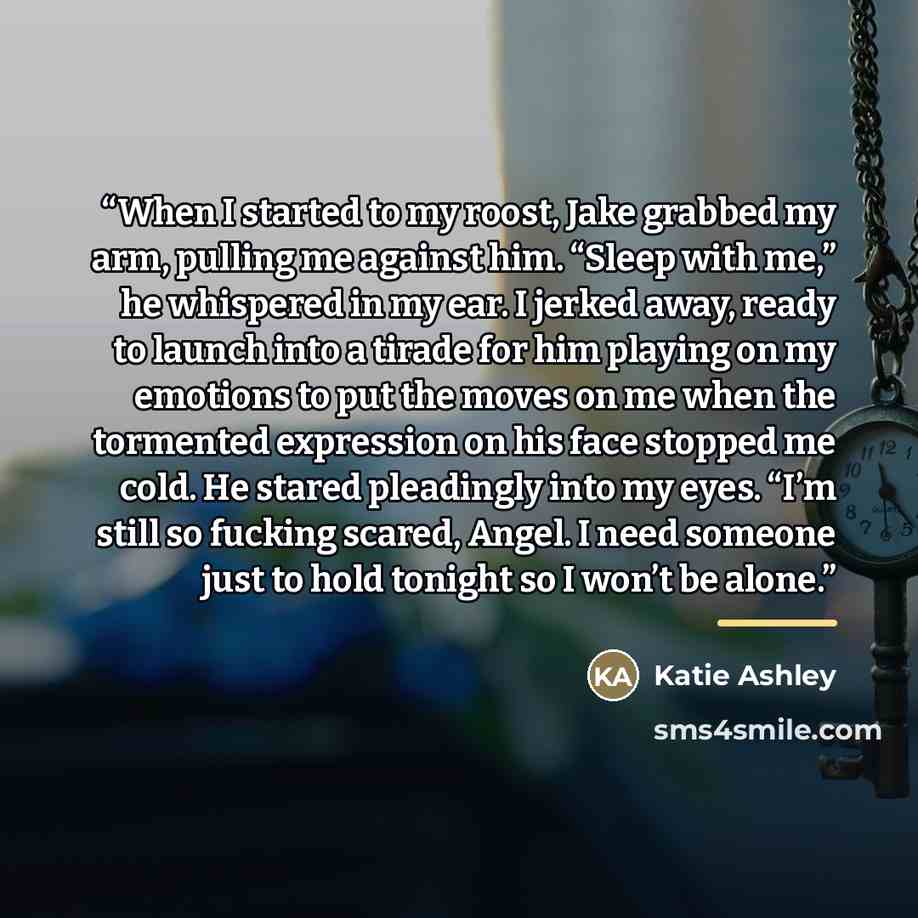 “When I started to my roost, Jake grabbed my arm, pulling me against him. “Sleep with me,” he whispered in my ear. I jerked away, ready to launch into a tirade for him playing on my emotions to put the moves on me when the tormented expression on his face stopped me cold. He stared pleadingly into…” quote by Katie Ashley