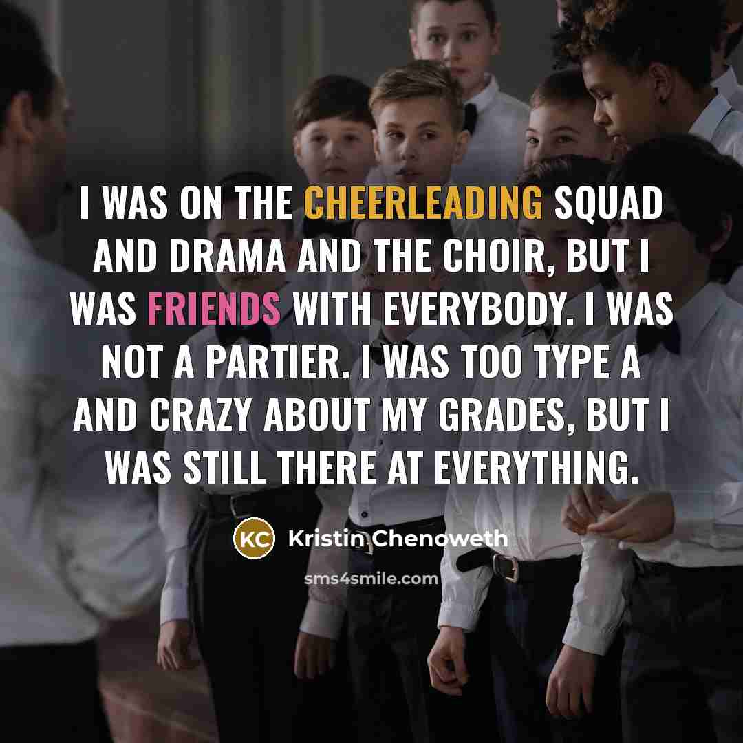 “I was on the cheerleading squad and drama and the choir, but I was friends with everybody. I was not a partier. I was too Type A and crazy about my grades, but I was still there at everything.” quote by Kristin Chenoweth