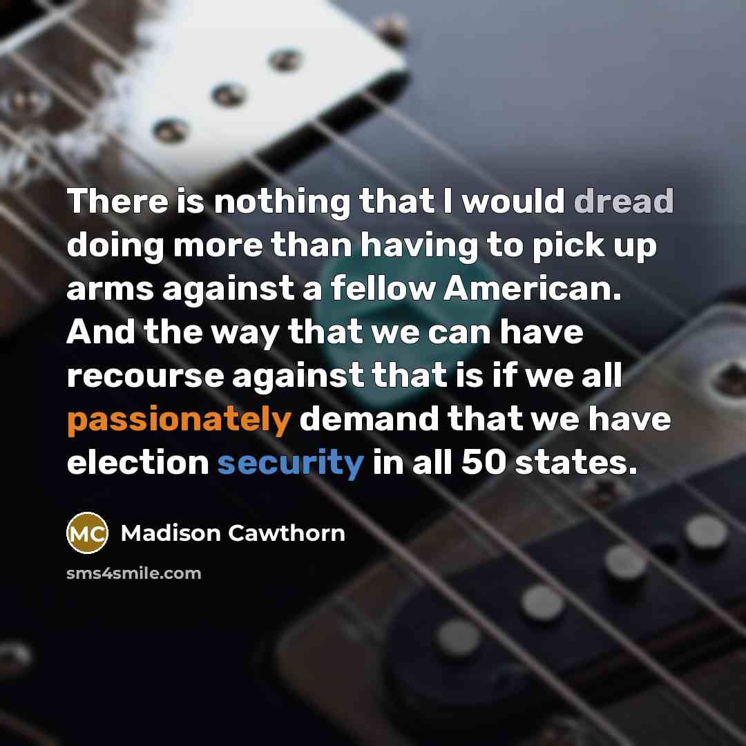“There is nothing that I would dread doing more than having to pick up arms against a fellow American. And the way that we can have recourse against that is if we all passionately demand that we have election security in all 50 states.” quote by Madison Cawthorn