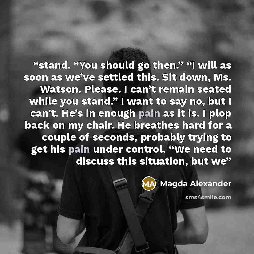 “stand. “You should go then.” “I will as soon as we’ve settled this. Sit down, Ms. Watson. Please. I can’t remain seated while you stand.” I want to say no, but I can't. He’s in enough pain as it is. I plop back on my chair. He breathes hard for a couple of seconds, probably trying to get his pain…” quote by Magda Alexander