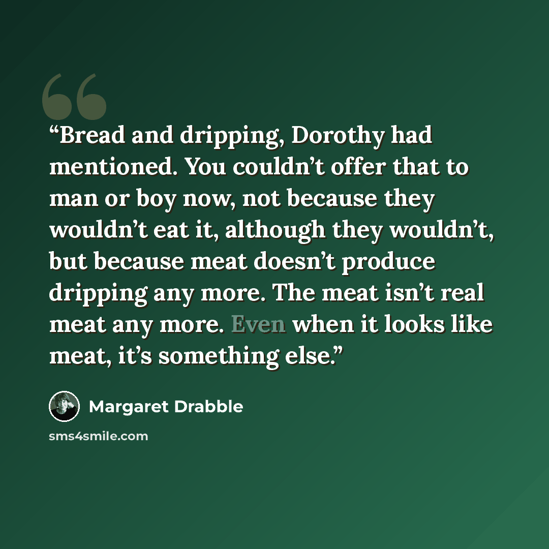 “Bread and dripping, Dorothy had mentioned. You couldn’t offer that to man or boy now, not because they wouldn’t eat it, although they wouldn’t, but because meat doesn’t produce dripping any more. The meat isn’t real meat any more. Even when it looks like meat, it’s something else.” quote by Margaret Drabble