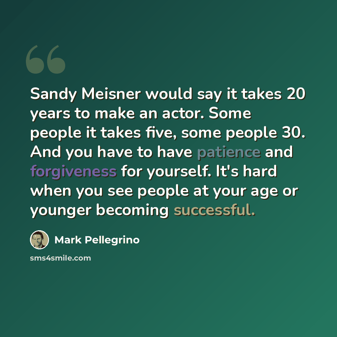 “Sandy Meisner would say it takes 20 years to make an actor. Some people it takes five, some people 30. And you have to have patience and forgiveness for yourself. It's hard when you see people at your age or younger becoming successful.” quote by Mark Pellegrino