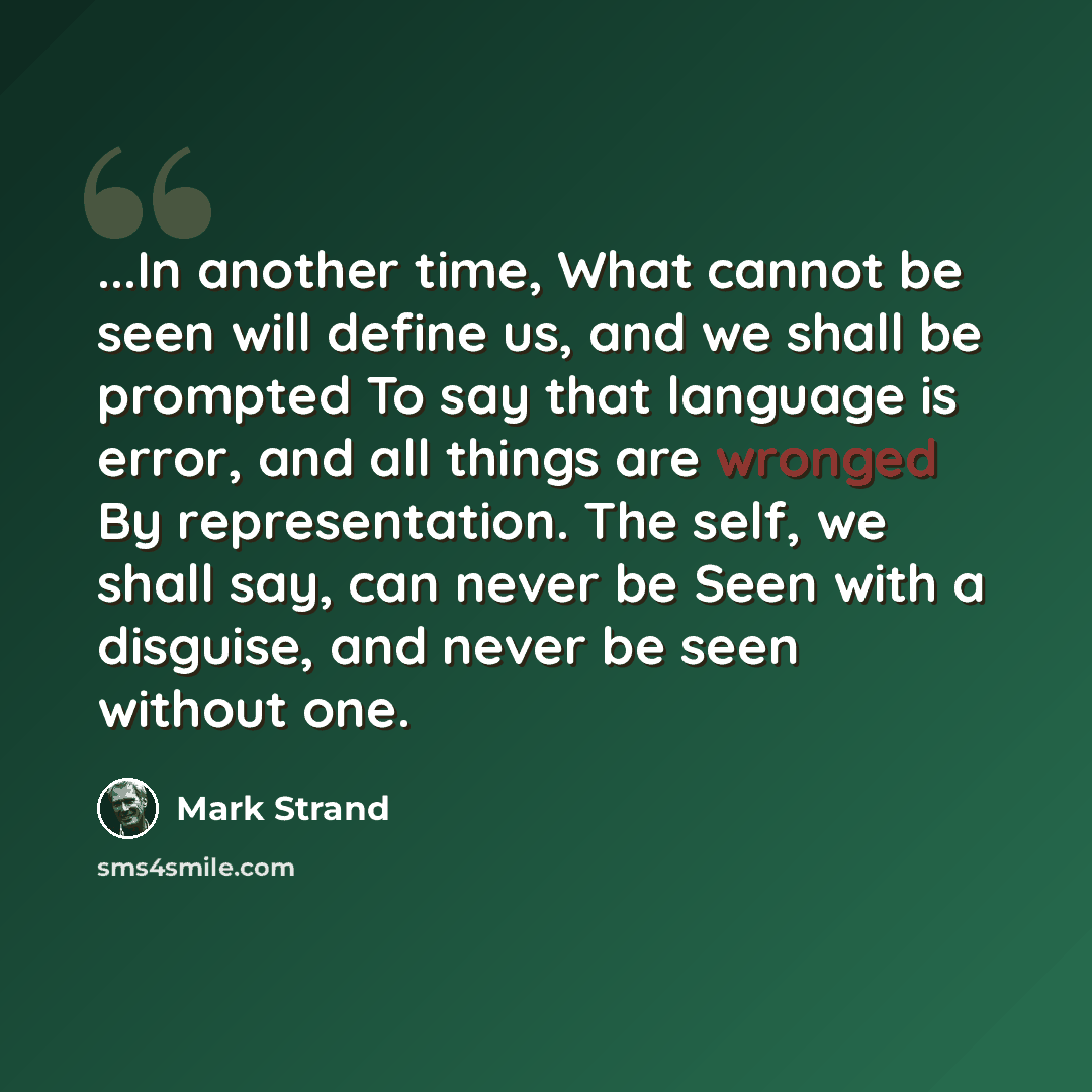 “...In another time, What cannot be seen will define us, and we shall be prompted To say that language is error, and all things are wronged By representation. The self, we shall say, can never be Seen with a disguise, and never be seen without one.” quote by Mark Strand