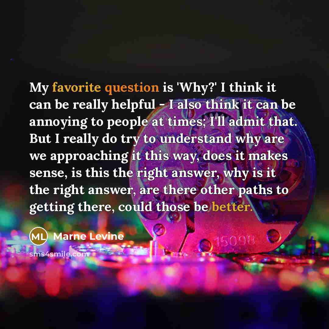“My favorite question is 'Why?' I think it can be really helpful - I also think it can be annoying to people at times; I'll admit that. But I really do try to understand why are we approaching it this way, does it makes sense, is this the right answer, why is it the right answer, are there other…” quote by Marne Levine