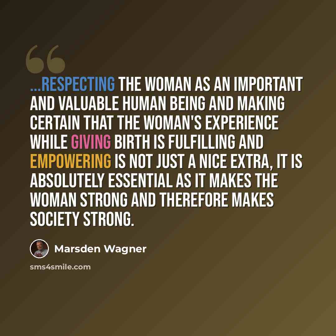 “...Respecting the woman as an important and valuable human being and making certain that the woman's experience while giving birth is fulfilling and empowering is not just a nice extra, it is absolutely essential as it makes the woman strong and therefore makes society strong.” quote by Marsden Wagner