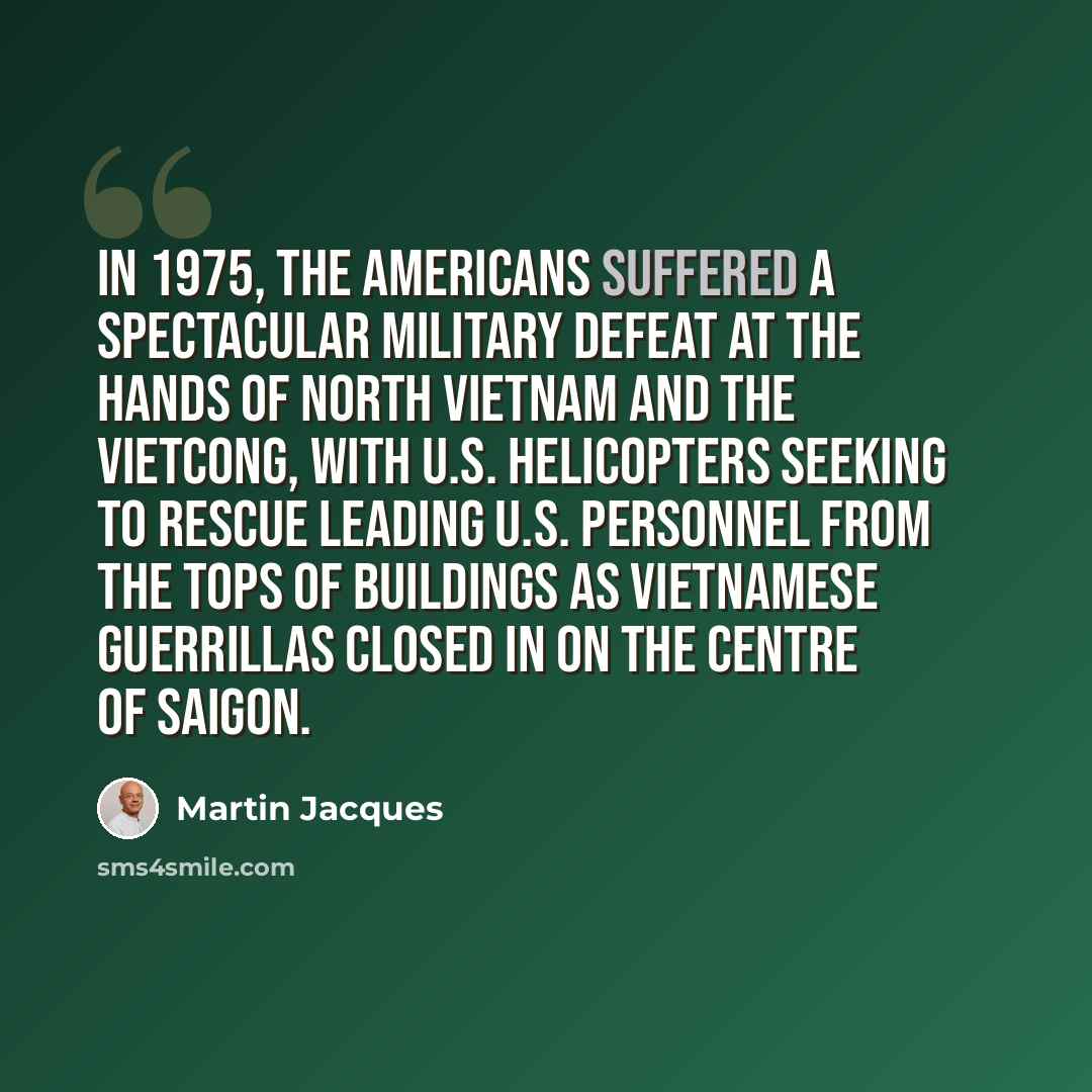 “In 1975, the Americans suffered a spectacular military defeat at the hands of North Vietnam and the Vietcong, with U.S. helicopters seeking to rescue leading U.S. personnel from the tops of buildings as Vietnamese guerrillas closed in on the centre of Saigon.” quote by Martin Jacques