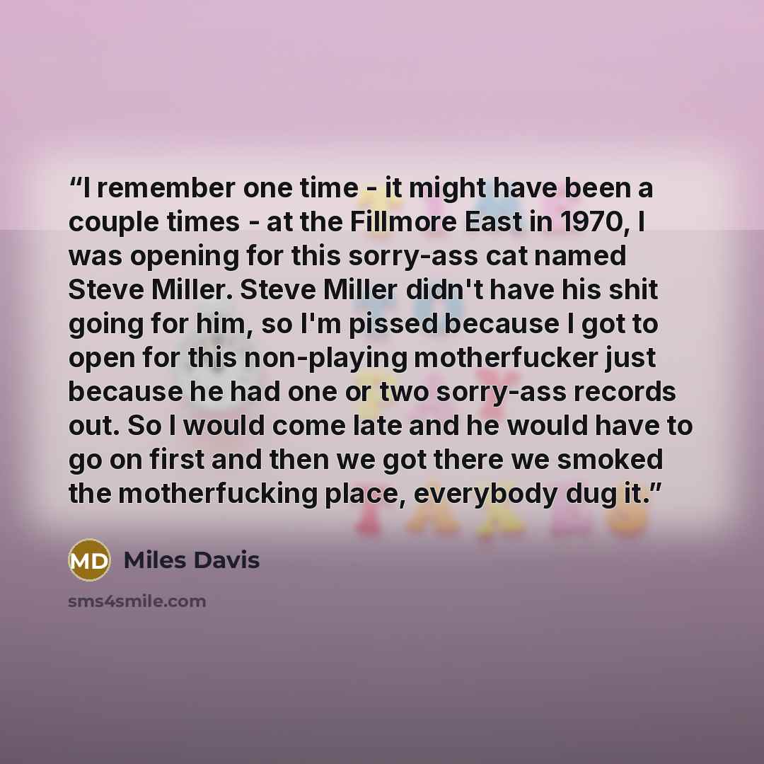 “I remember one time - it might have been a couple times - at the Fillmore East in 1970, I was opening for this sorry-ass cat named Steve Miller. Steve Miller didn't have his shit going for him, so I'm pissed because I got to open for this non-playing motherfucker just because he had one or two…” quote by Miles Davis