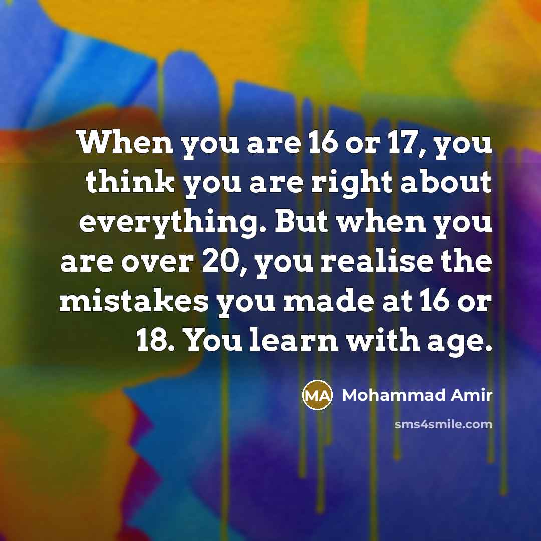 “When you are 16 or 17, you think you are right about everything. But when you are over 20, you realise the mistakes you made at 16 or 18. You learn with age.” quote by Mohammad Amir