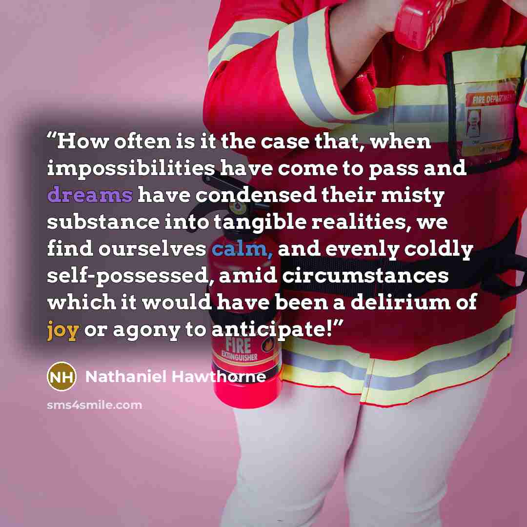 “How often is it the case that, when impossibilities have come to pass and dreams have condensed their misty substance into tangible realities, we find ourselves calm, and evenly coldly self-possessed, amid circumstances which it would have been a delirium of joy or agony to anticipate!” quote by Nathaniel Hawthorne