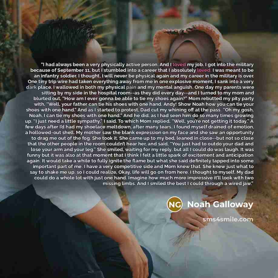 “I had always been a very physically active person. And I loved my job. I got into the military because of September 11, but I stumbled into a career that I absolutely loved. I was meant to be an infantry soldier. I thought, I will never be physical again and my career in the military is over. One…” quote by Noah Galloway