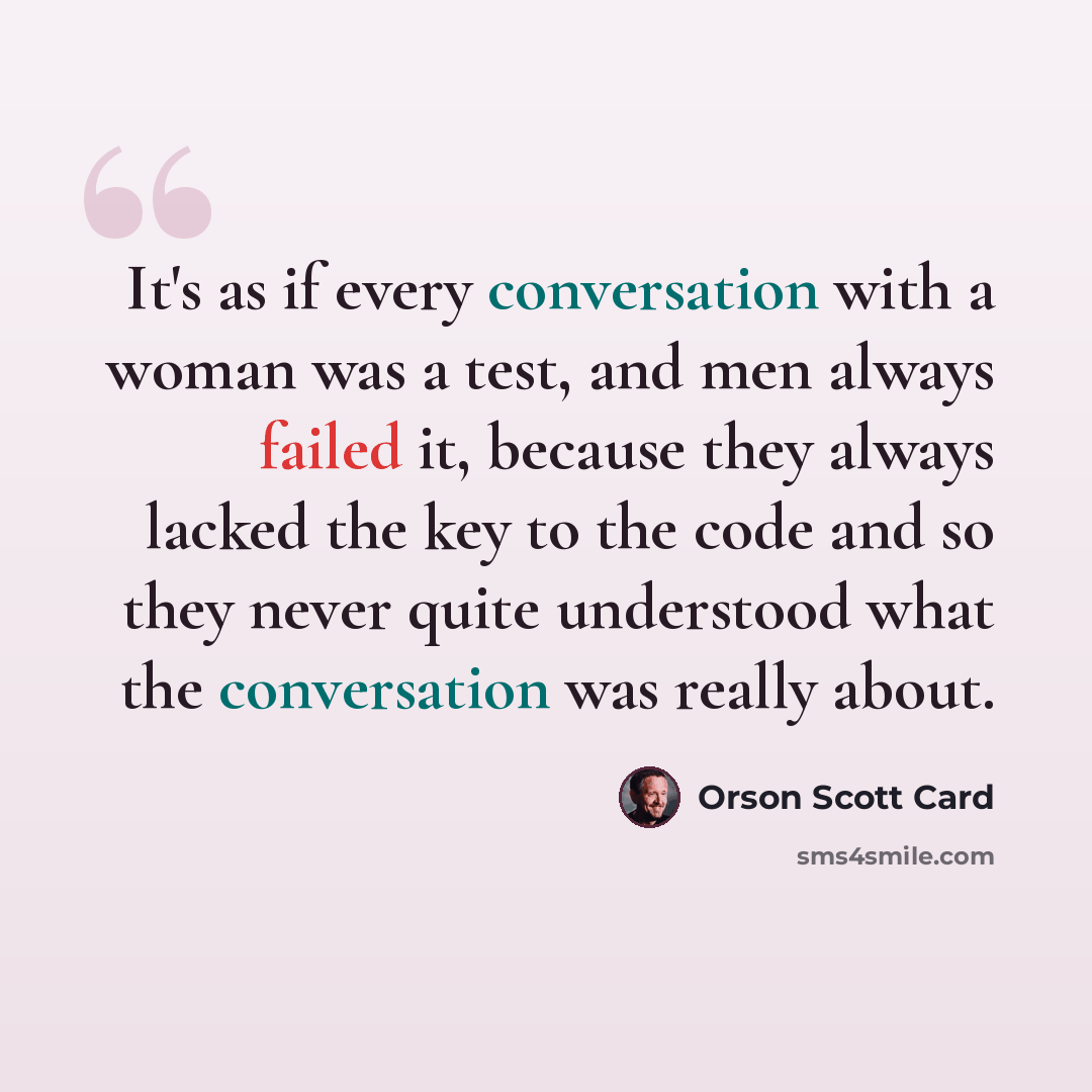 “It's as if every conversation with a woman was a test, and men always failed it, because they always lacked the key to the code and so they never quite understood what the conversation was really about.” quote by Orson Scott Card