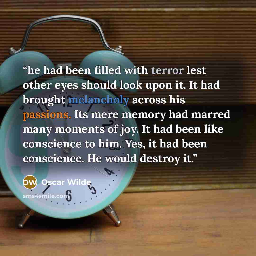 “he had been filled with terror lest other eyes should look upon it. It had brought melancholy across his passions. Its mere memory had marred many moments of joy. It had been like conscience to him. Yes, it had been conscience. He would destroy it.” quote by Oscar Wilde