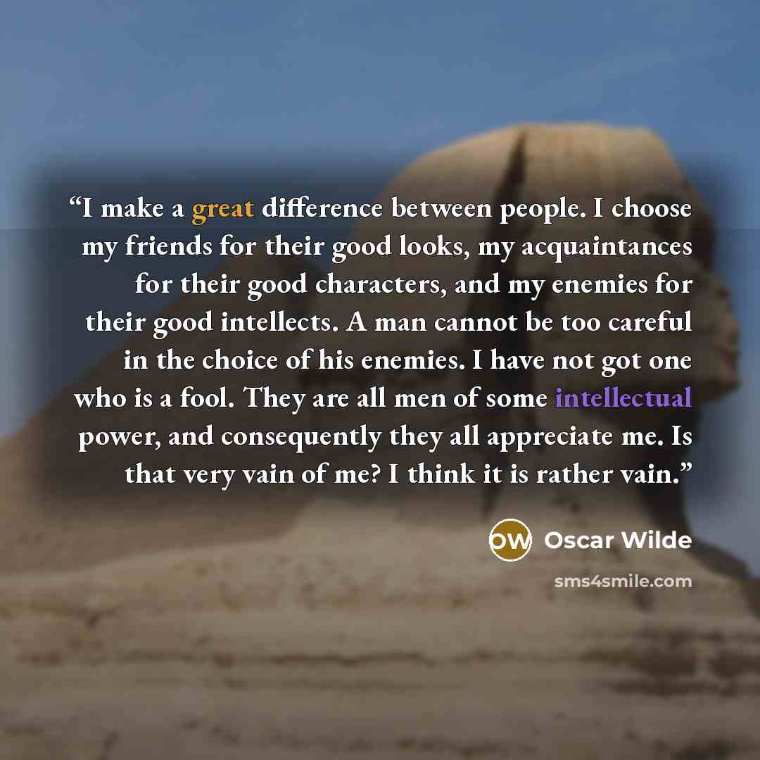 “I make a great difference between people. I choose my friends for their good looks, my acquaintances for their good characters, and my enemies for their good intellects. A man cannot be too careful in the choice of his enemies. I have not got one who is a fool. They are all men of some…” quote by Oscar Wilde