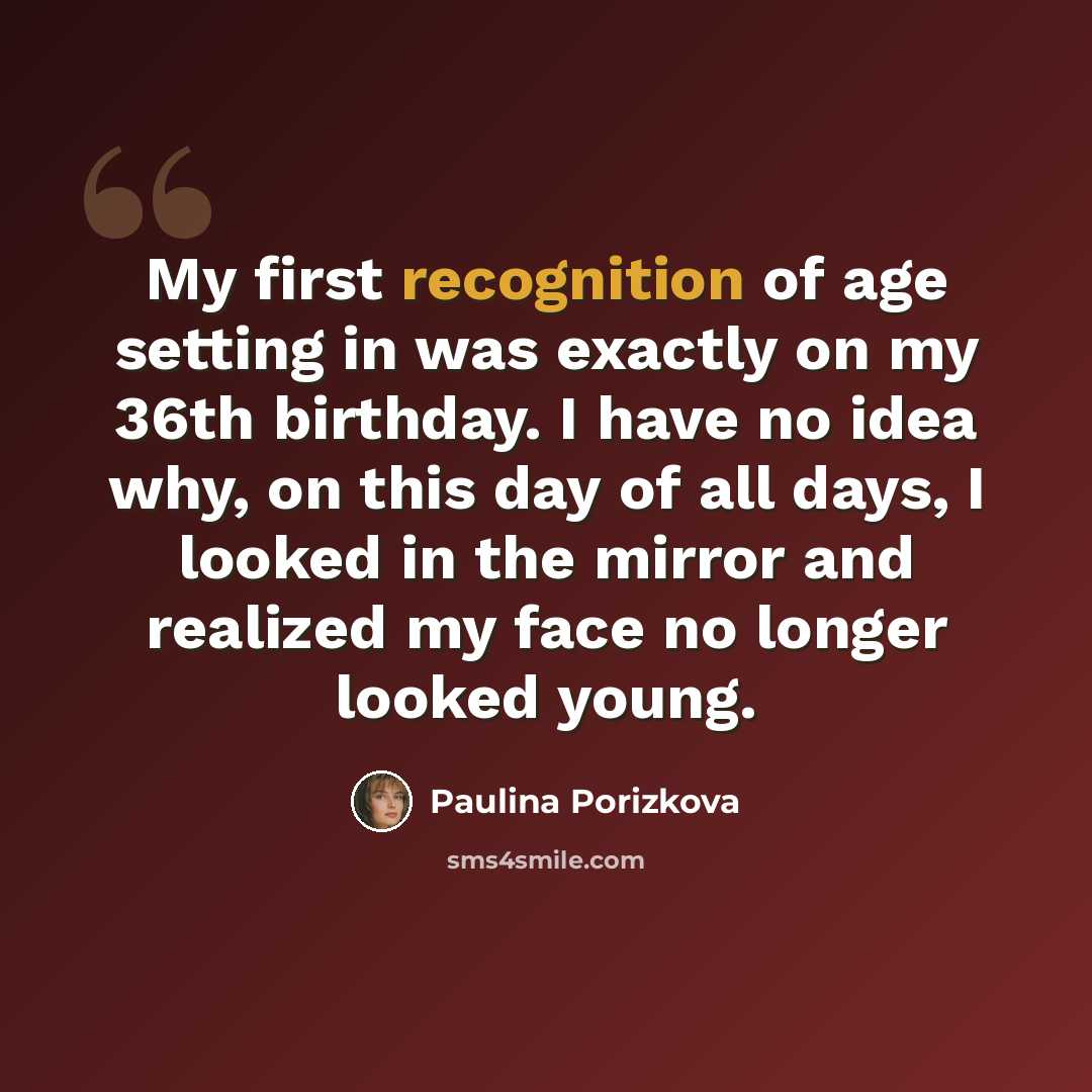 “My first recognition of age setting in was exactly on my 36th birthday. I have no idea why, on this day of all days, I looked in the mirror and realized my face no longer looked young.” quote by Paulina Porizkova