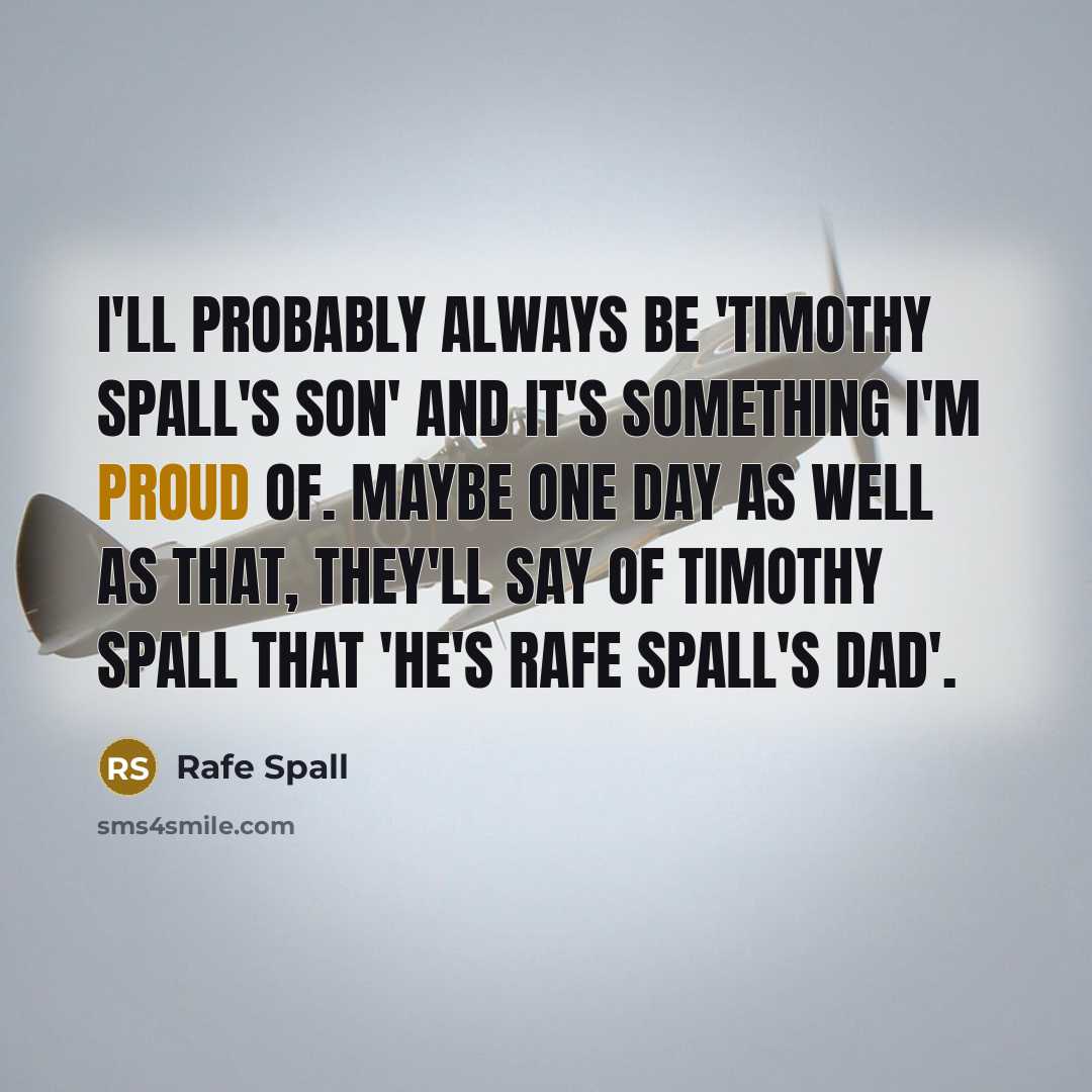 “I'll probably always be 'Timothy Spall's son' and it's something I'm proud of. Maybe one day as well as that, they'll say of Timothy Spall that 'He's Rafe Spall's dad'.” quote by Rafe Spall