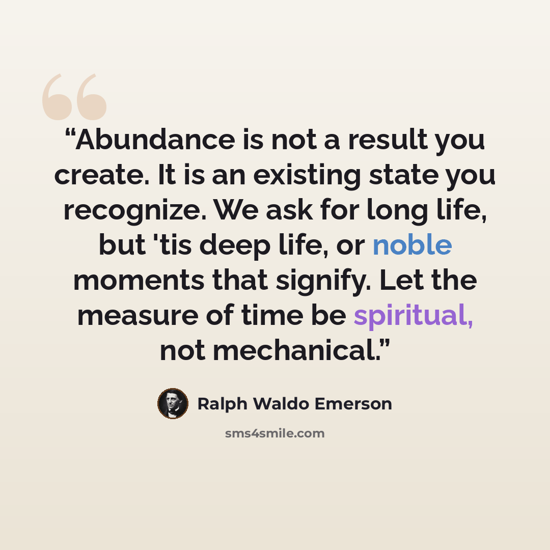 “Abundance is not a result you create. It is an existing state you recognize. We ask for long life, but 'tis deep life, or noble moments that signify. Let the measure of time be spiritual, not mechanical.” quote by Ralph Waldo Emerson