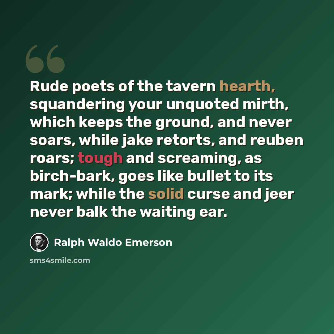 “Rude poets of the tavern hearth, squandering your unquoted mirth, which keeps the ground, and never soars, while jake retorts, and reuben roars; tough and screaming, as birch-bark, goes like bullet to its mark; while the solid curse and jeer never balk the waiting ear.” quote by Ralph Waldo Emerson