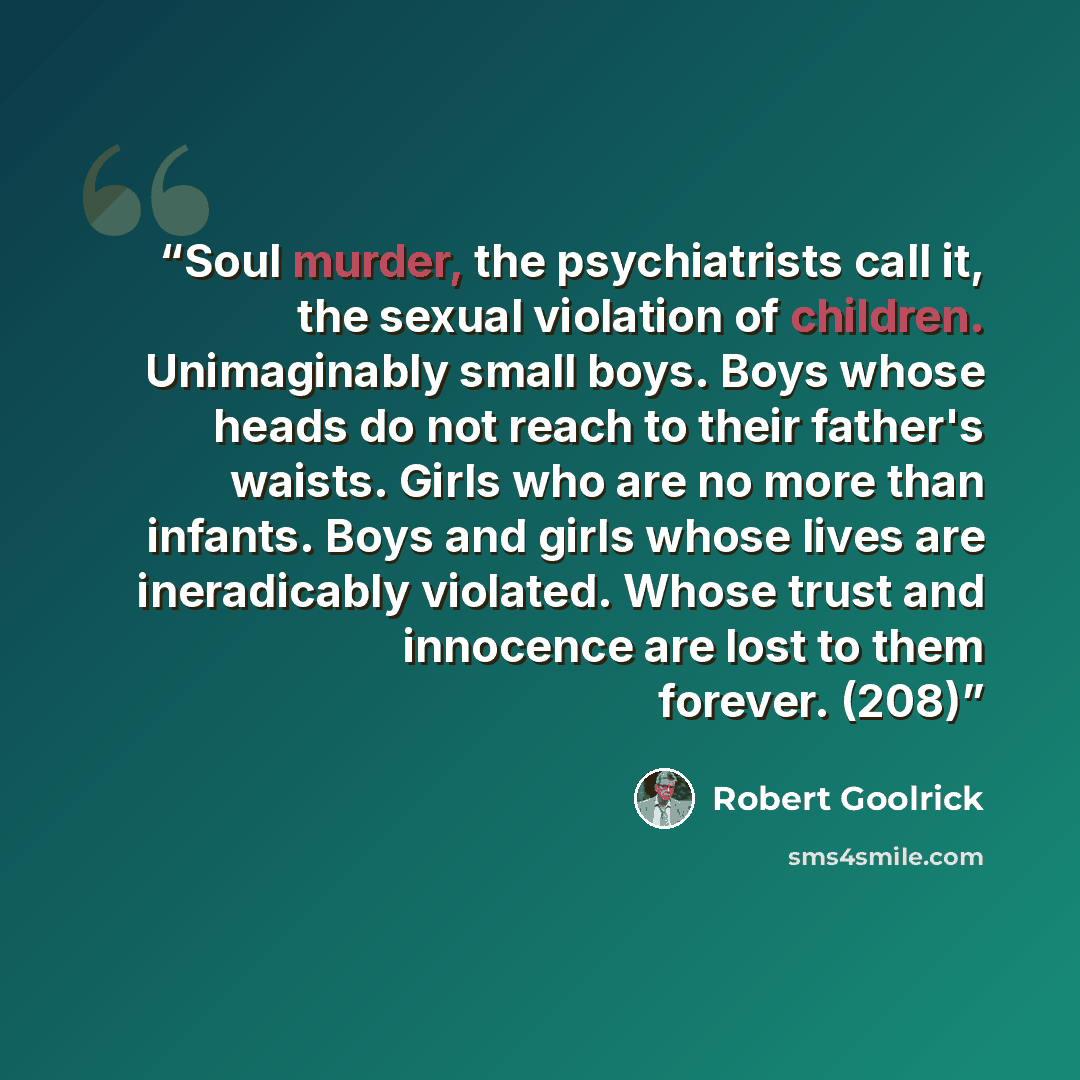 “Soul murder, the psychiatrists call it, the sexual violation of children. Unimaginably small boys. Boys whose heads do not reach to their father's waists. Girls who are no more than infants. Boys and girls whose lives are ineradicably violated. Whose trust and innocence are lost to them forever…” quote by Robert Goolrick