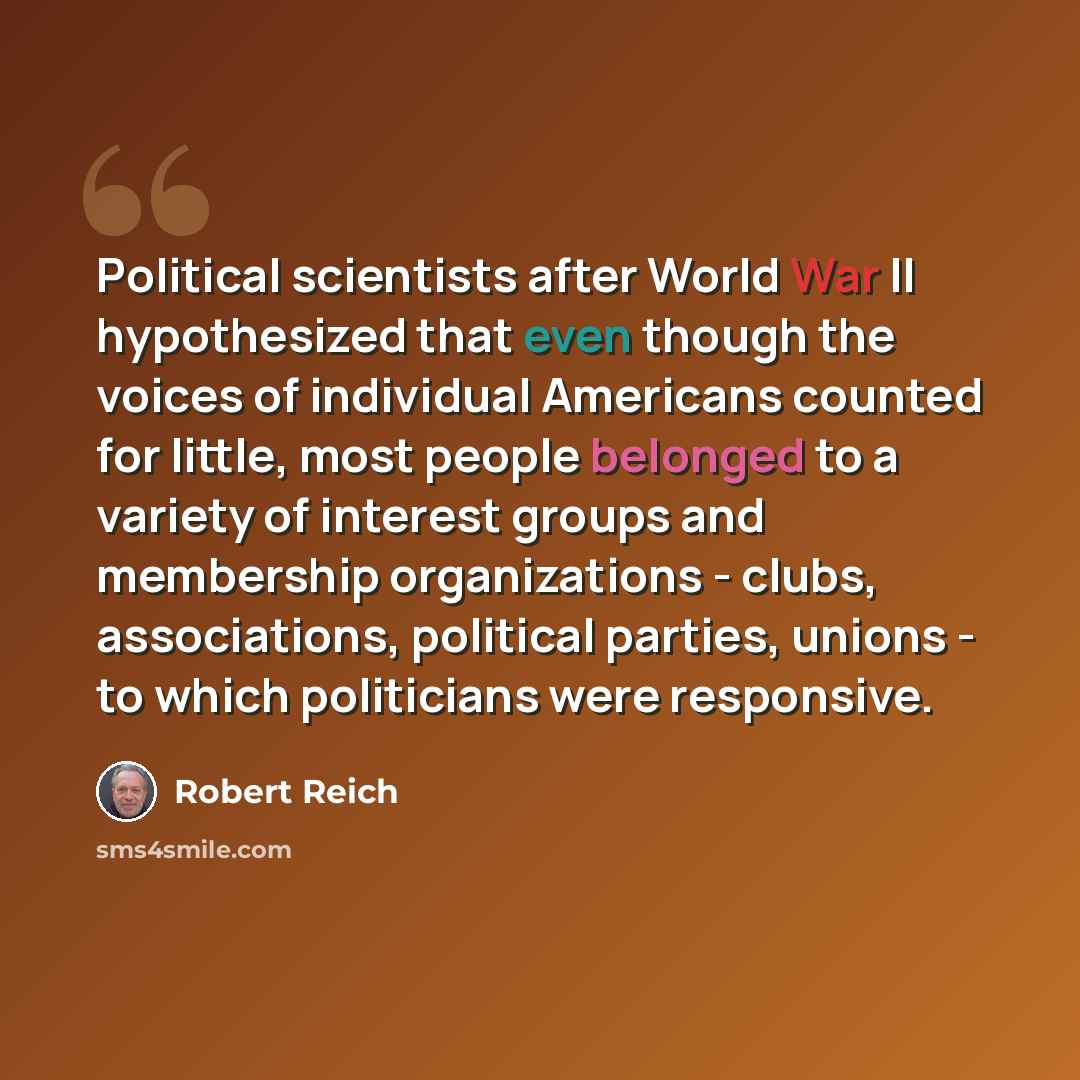 “Political scientists after World War II hypothesized that even though the voices of individual Americans counted for little, most people belonged to a variety of interest groups and membership organizations - clubs, associations, political parties, unions - to which politicians were responsive.” quote by Robert Reich