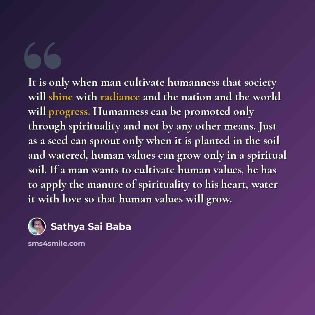 “It is only when man cultivate humanness that society will shine with radiance and the nation and the world will progress. Humanness can be promoted only through spirituality and not by any other means. Just as a seed can sprout only when it is planted in the soil and watered, human values can grow…” quote by Sathya Sai Baba