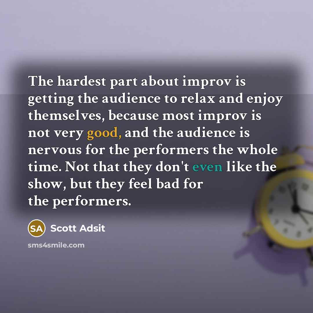 “The hardest part about improv is getting the audience to relax and enjoy themselves, because most improv is not very good, and the audience is nervous for the performers the whole time. Not that they don't even like the show, but they feel bad for the performers.” quote by Scott Adsit