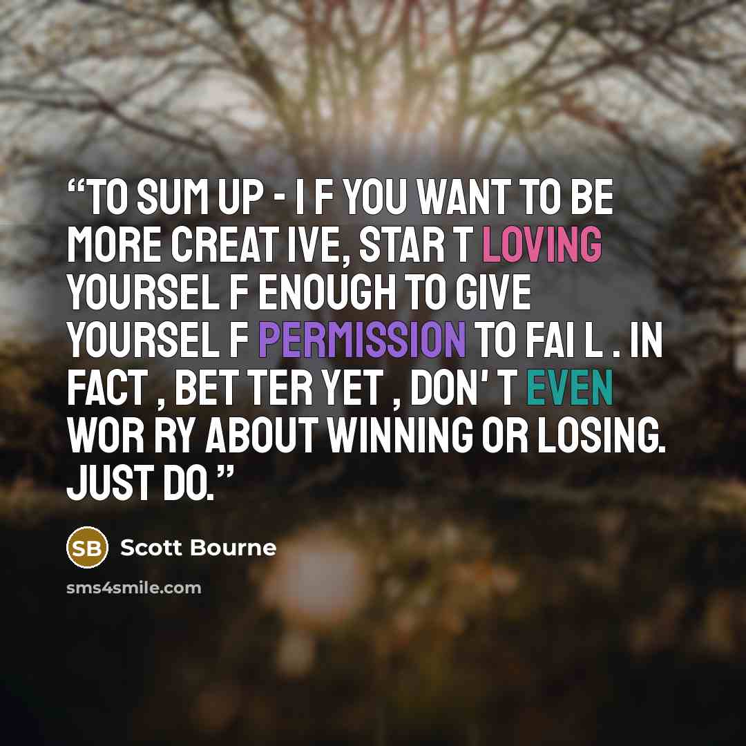 “To sum up - i f you want to be more creat ive, star t loving yoursel f enough to give yoursel f permission to fai l . In fact , bet ter yet , don' t even wor ry about winning or losing. Just DO.” quote by Scott Bourne