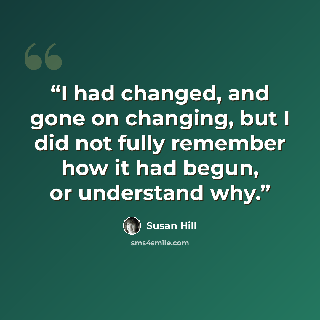“I had changed, and gone on changing, but I did not fully remember how it had begun, or understand why.” quote by Susan Hill