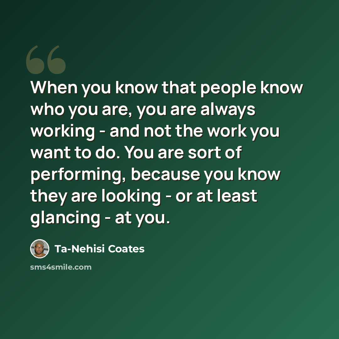 “When you know that people know who you are, you are always working - and not the work you want to do. You are sort of performing, because you know they are looking - or at least glancing - at you.” quote by Ta-Nehisi Coates