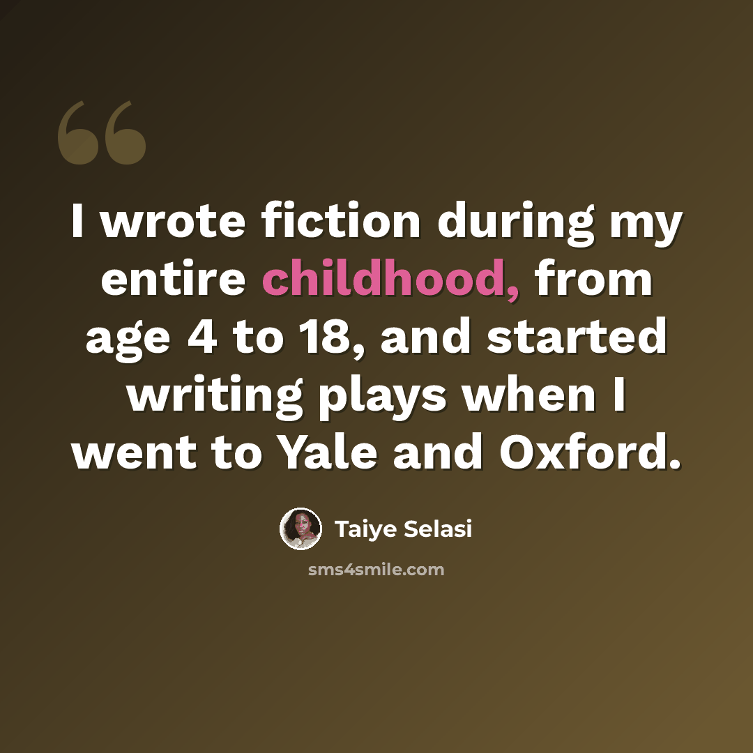 “I wrote fiction during my entire childhood, from age 4 to 18, and started writing plays when I went to Yale and Oxford.” quote by Taiye Selasi