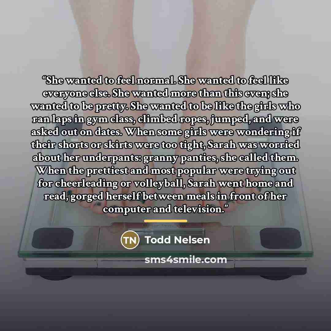 “She wanted to feel normal. She wanted to feel like everyone else. She wanted more than this even; she wanted to be pretty. She wanted to be like the girls who ran laps in gym class, climbed ropes, jumped, and were asked out on dates. When some girls were wondering if their shorts or skirts were…” quote by Todd Nelsen