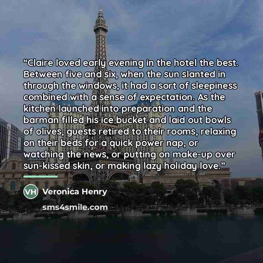 “Claire loved early evening in the hotel the best. Between five and six, when the sun slanted in through the windows, it had a sort of sleepiness combined with a sense of expectation. As the kitchen launched into preparation and the barman filled his ice bucket and laid out bowls of olives, guests…” quote by Veronica Henry