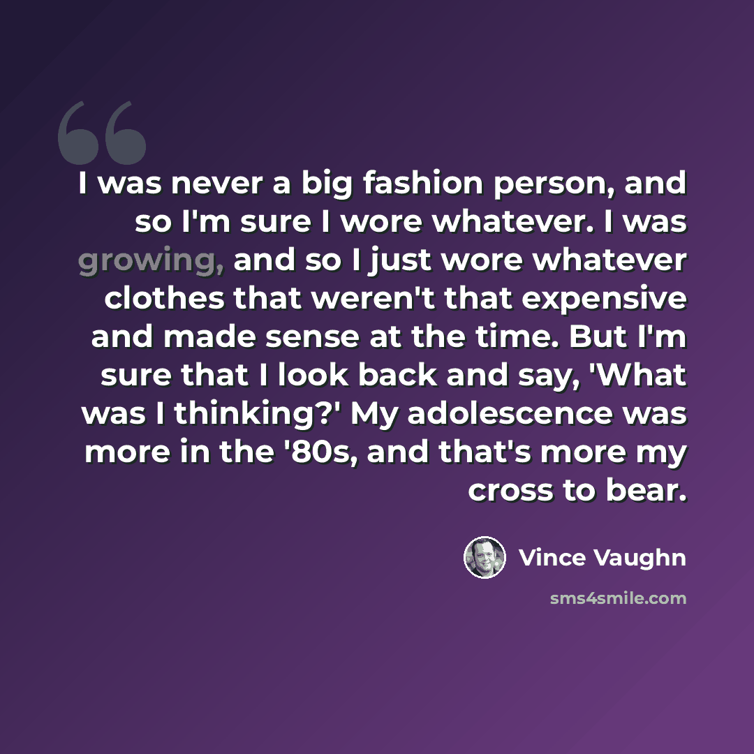 “I was never a big fashion person, and so I'm sure I wore whatever. I was growing, and so I just wore whatever clothes that weren't that expensive and made sense at the time. But I'm sure that I look back and say, 'What was I thinking?' My adolescence was more in the '80s, and that's more my cross…” quote by Vince Vaughn