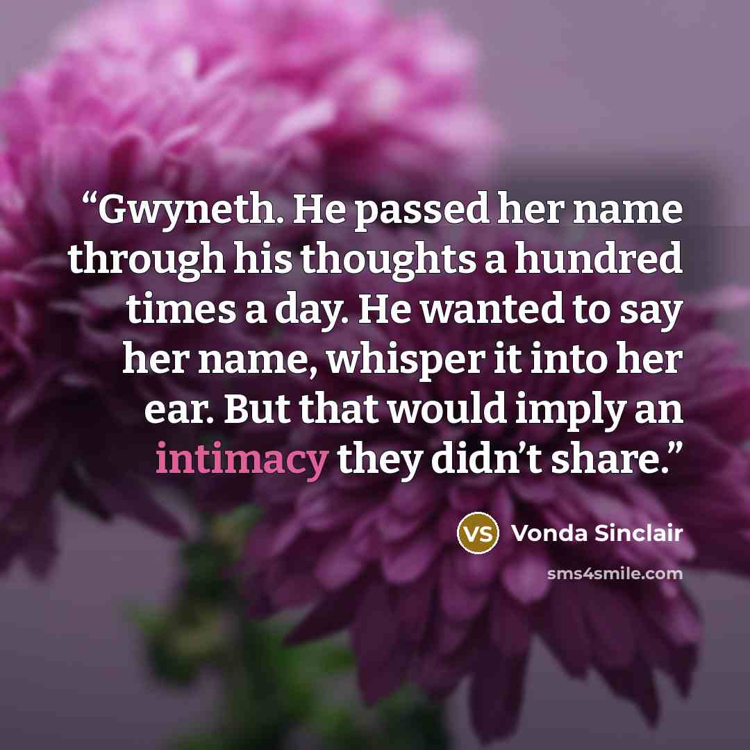 “Gwyneth. He passed her name through his thoughts a hundred times a day. He wanted to say her name, whisper it into her ear. But that would imply an intimacy they didn’t share.” quote by Vonda Sinclair