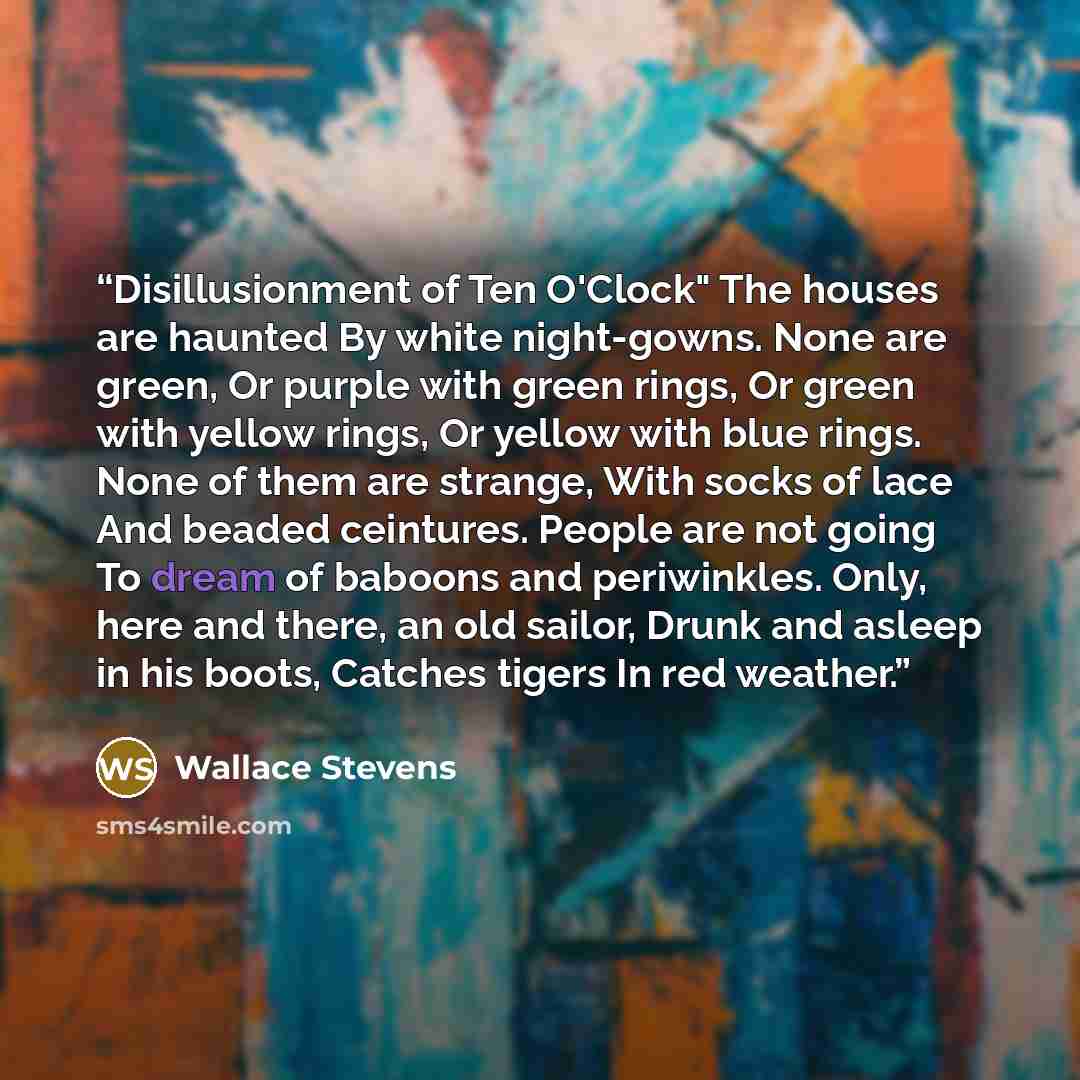 “Disillusionment of Ten O'Clock" The houses are haunted By white night-gowns. None are green, Or purple with green rings, Or green with yellow rings, Or yellow with blue rings. None of them are strange, With socks of lace And beaded ceintures. People are not going To dream of baboons and…” quote by Wallace Stevens