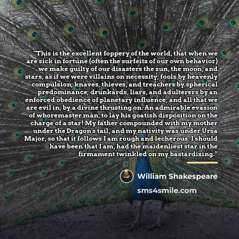 “This is the excellent foppery of the world, that when we are sick in fortune (often the surfeits of our own behavior) we make guilty of our disasters the sun, the moon, and stars, as if we were villains on necessity; fools by heavenly compulsion; knaves, thieves, and treachers by spherical…” quote by William Shakespeare