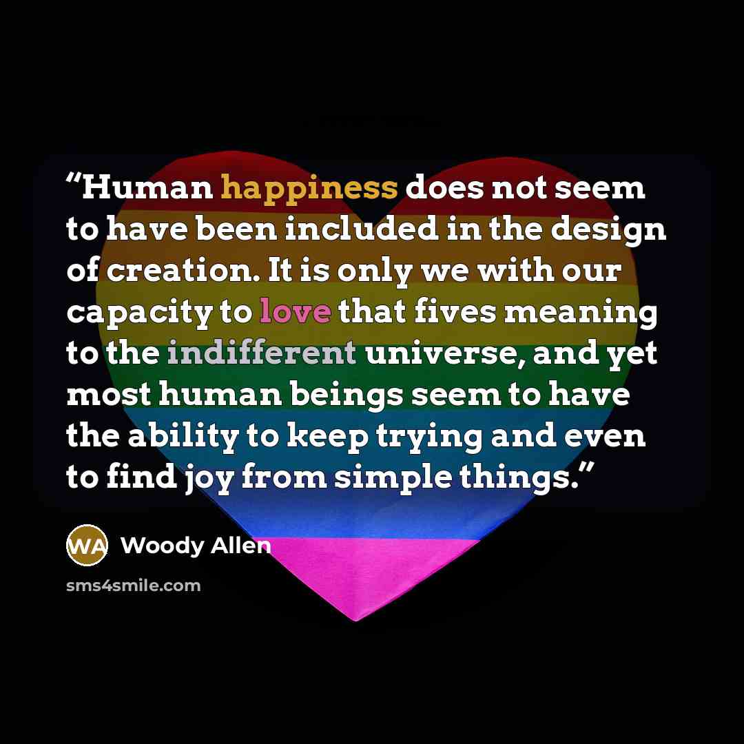 “Human happiness does not seem to have been included in the design of creation. It is only we with our capacity to love that fives meaning to the indifferent universe, and yet most human beings seem to have the ability to keep trying and even to find joy from simple things.” quote by Woody Allen