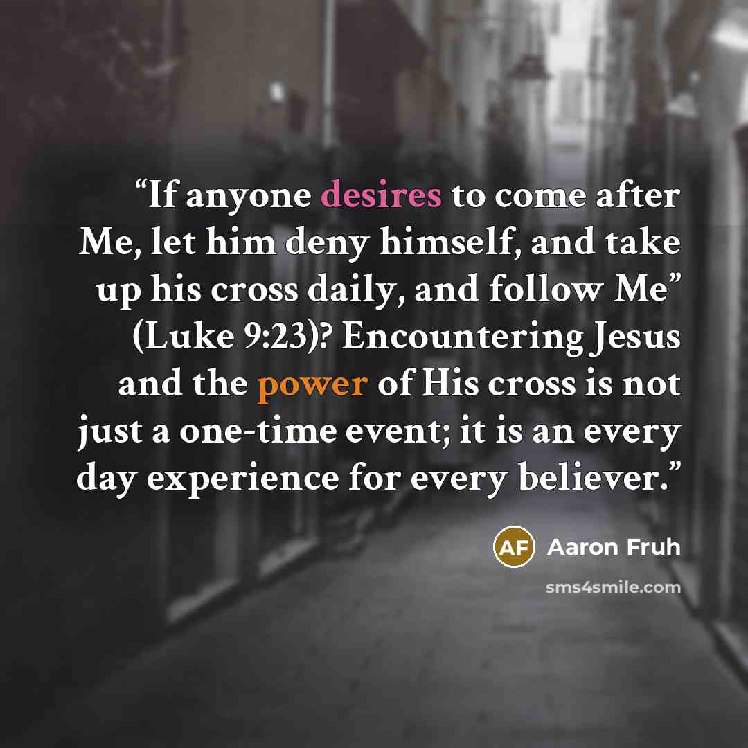 “If anyone desires to come after Me, let him deny himself, and take up his cross daily, and follow Me” (Luke 9:23)? Encountering Jesus and the power of His cross is not just a one-time event; it is an every day experience for every believer.” quote by Aaron Fruh