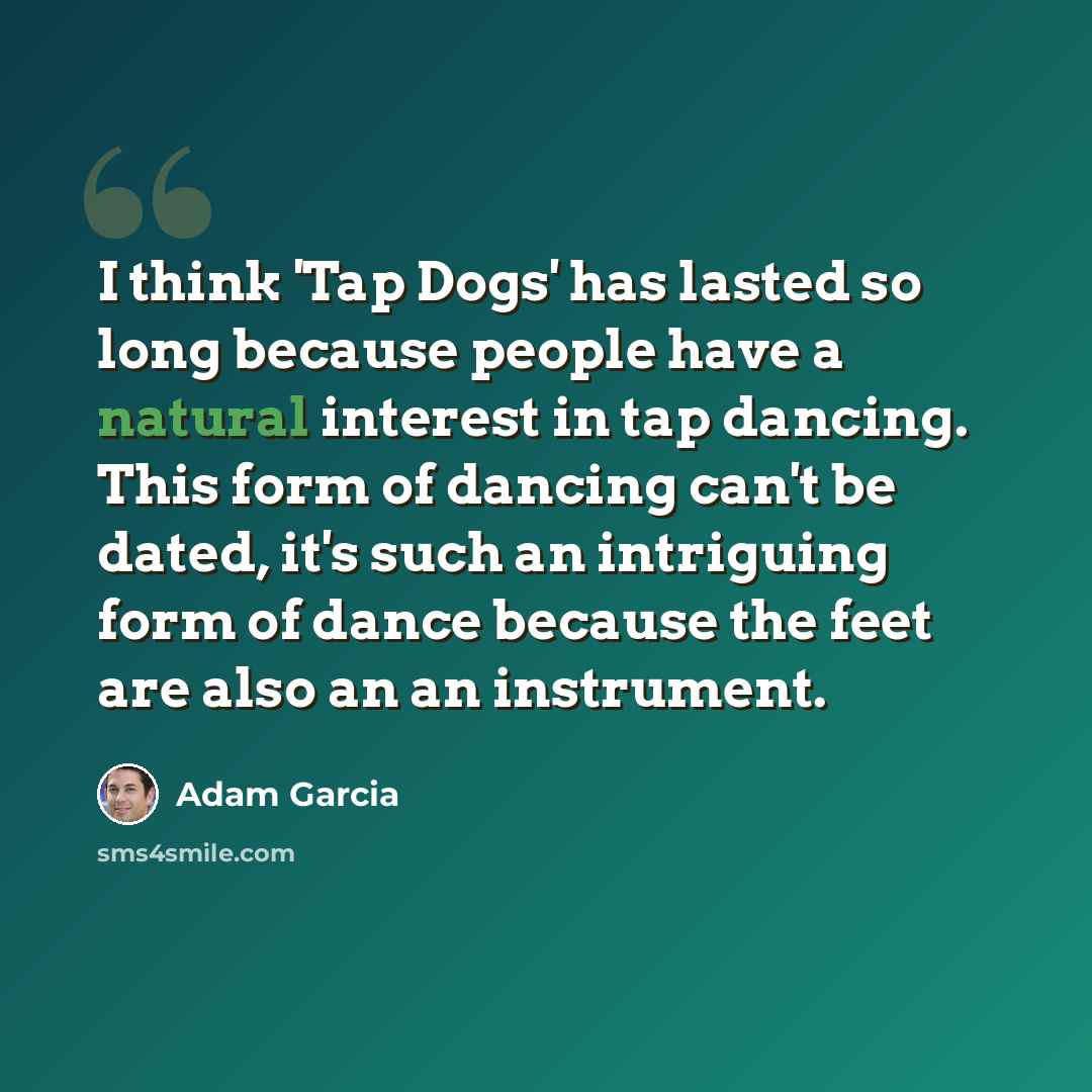 “I think 'Tap Dogs' has lasted so long because people have a natural interest in tap dancing. This form of dancing can't be dated, it's such an intriguing form of dance because the feet are also an an instrument.” quote by Adam Garcia