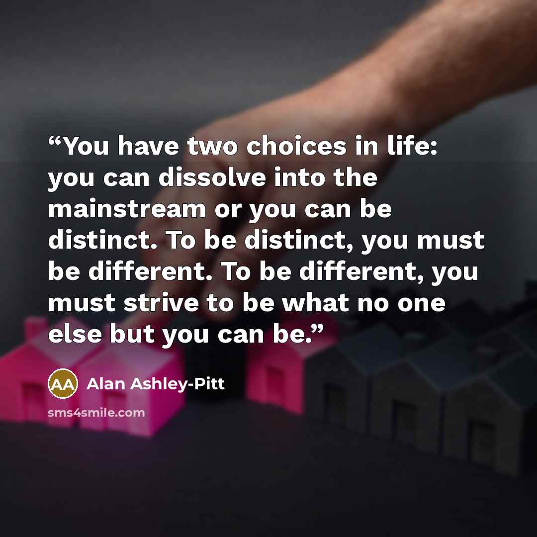 “You have two choices in life: you can dissolve into the mainstream or you can be distinct. To be distinct, you must be different. To be different, you must strive to be what no one else but you can be.” quote by Alan Ashley-Pitt