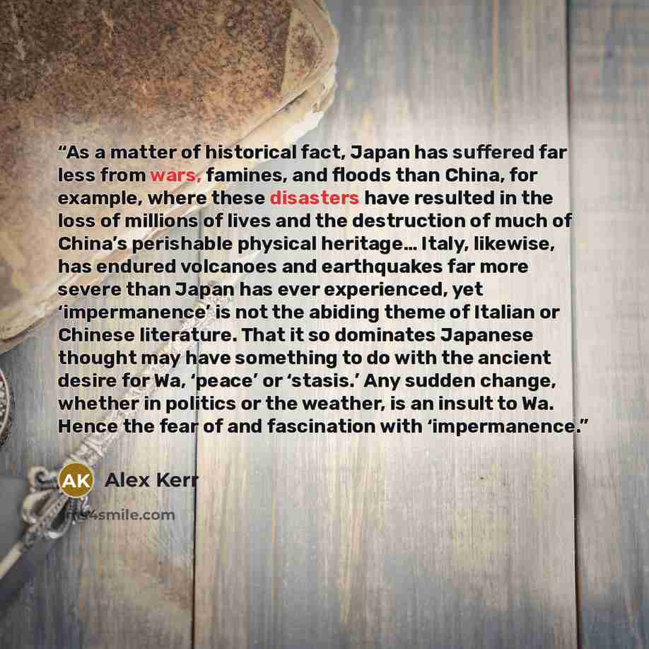 “As a matter of historical fact, Japan has suffered far less from wars, famines, and floods than China, for example, where these disasters have resulted in the loss of millions of lives and the destruction of much of China’s perishable physical heritage… Italy, likewise, has endured volcanoes and…” quote by Alex Kerr