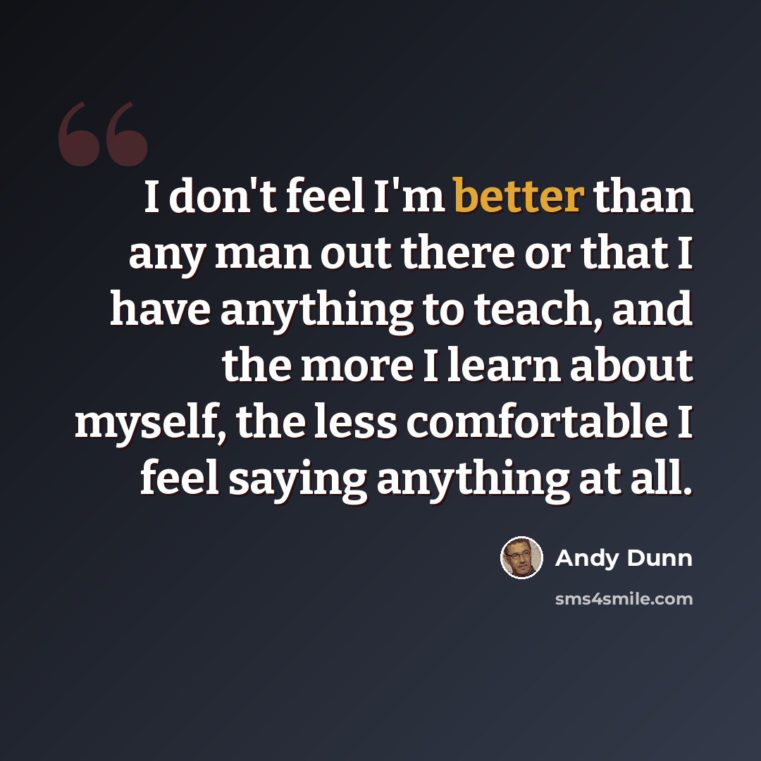 “I don't feel I'm better than any man out there or that I have anything to teach, and the more I learn about myself, the less comfortable I feel saying anything at all.” quote by Andy Dunn