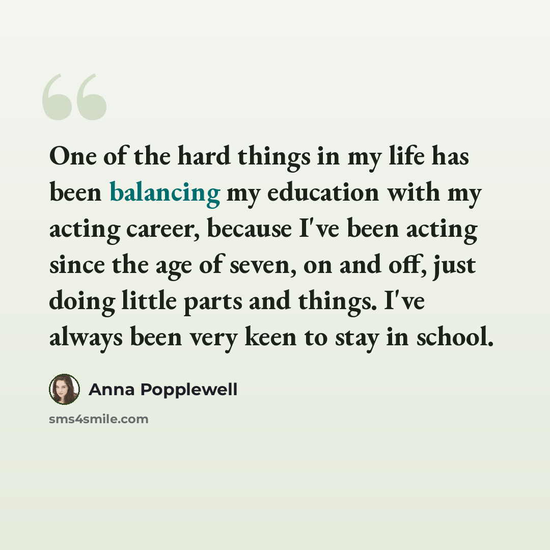 “One of the hard things in my life has been balancing my education with my acting career, because I've been acting since the age of seven, on and off, just doing little parts and things. I've always been very keen to stay in school.” quote by Anna Popplewell